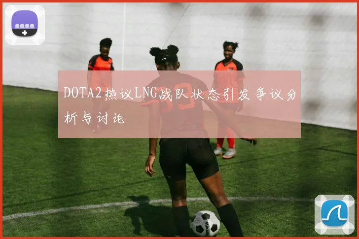 DOTA2热议LNG战队状态引发争议分析与讨论