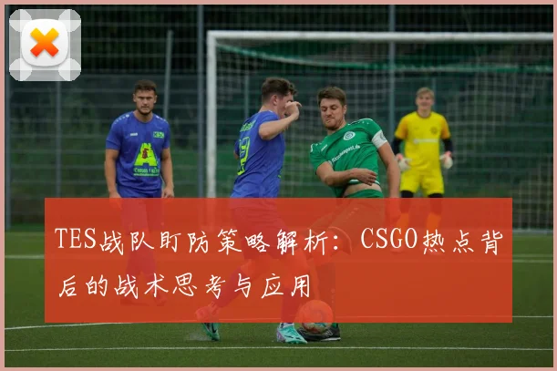 TES战队盯防策略解析：CSGO热点背后的战术思考与应用
