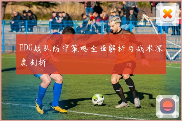 EDG战队防守策略全面解析与战术深度剖析